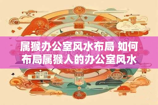 属猴办公室风水布局 如何布局属猴人的办公室风水
