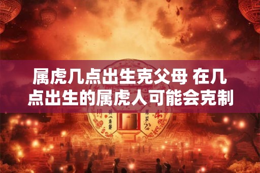 属虎几点出生克父母 在几点出生的属虎人可能会克制其父母