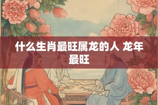 什么生肖最旺属龙的人 龙年最旺