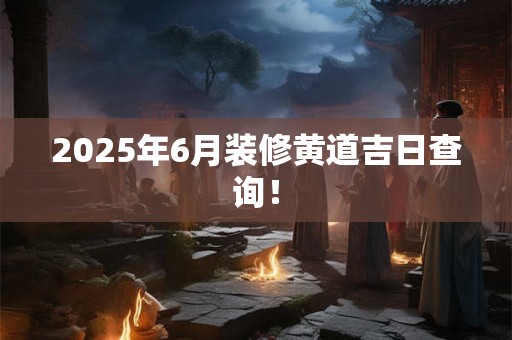 2025年6月装修黄道吉日查询！