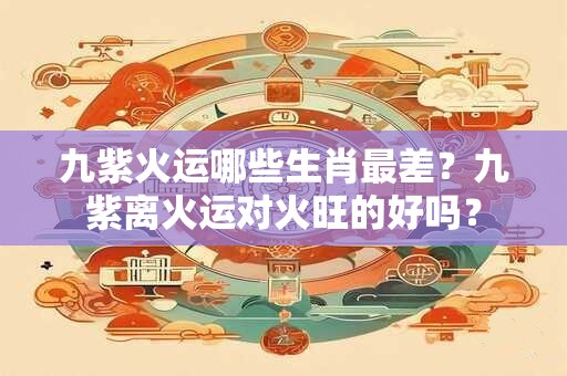 九紫火运哪些生肖最差？九紫离火运对火旺的好吗？