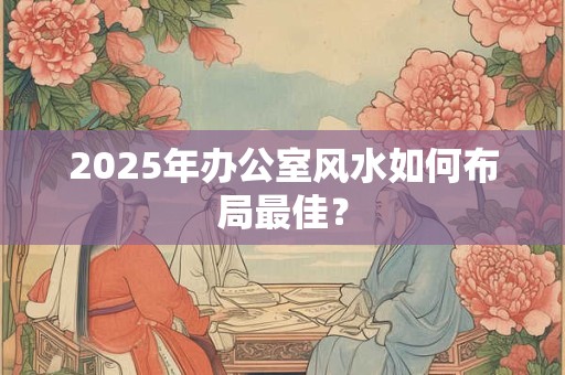 2025年办公室风水如何布局最佳？