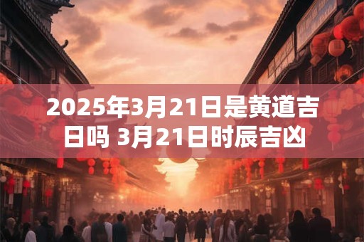 2025年3月21日是黄道吉日吗 3月21日时辰吉凶