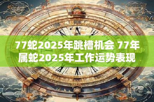 77蛇2025年跳槽机会 77年属蛇2025年工作运势表现