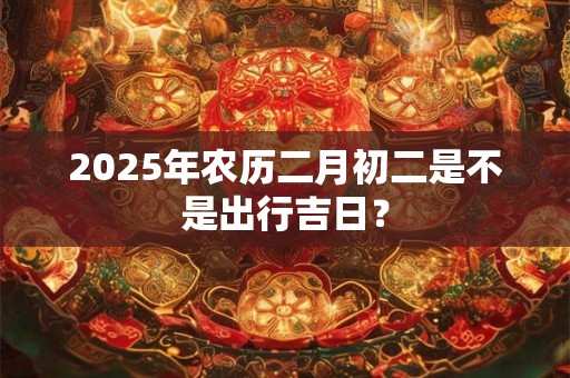 2025年农历二月初二是不是出行吉日？