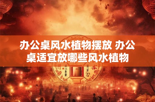 办公桌风水植物摆放 办公桌适宜放哪些风水植物