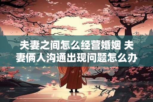 夫妻之间怎么经营婚姻 夫妻俩人沟通出现问题怎么办