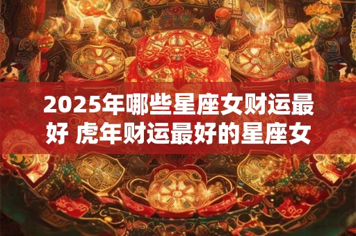 2025年哪些星座女财运最好 虎年财运最好的星座女
