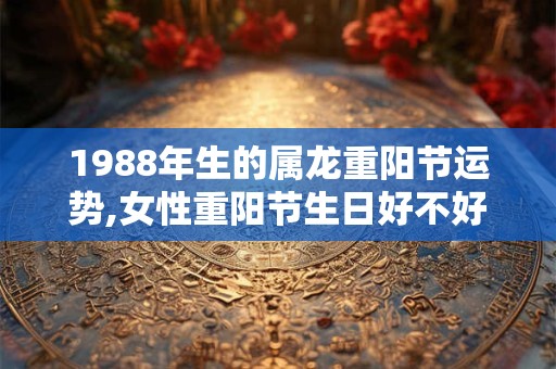 1988年生的属龙重阳节运势,女性重阳节生日好不好