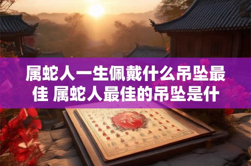 属蛇人一生佩戴什么吊坠最佳 属蛇人最佳的吊坠是什么