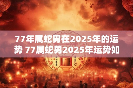 77年属蛇男在2025年的运势 77属蛇男2025年运势如何