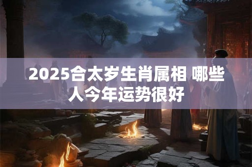 2025合太岁生肖属相 哪些人今年运势很好