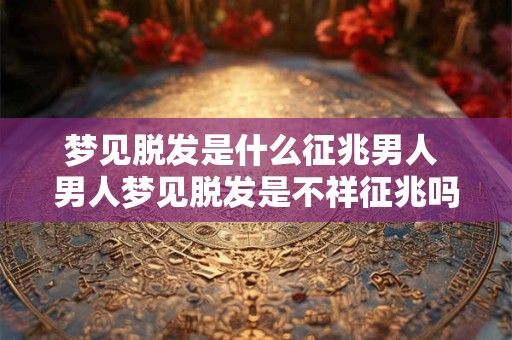 梦见脱发是什么征兆男人 男人梦见脱发是不祥征兆吗
