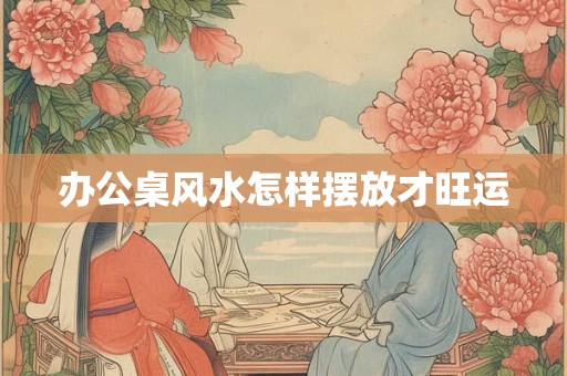 办公桌风水怎样摆放才旺运