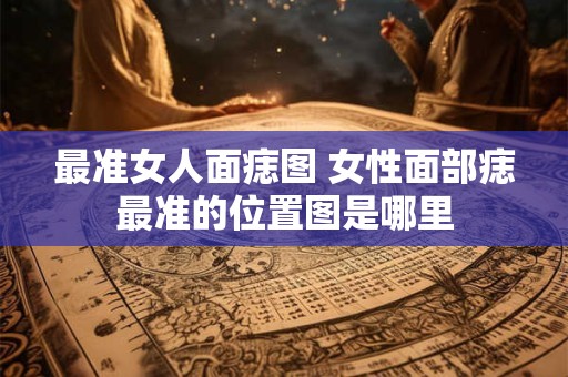 最准女人面痣图 女性面部痣最准的位置图是哪里 最准女人面痣图 女性面部痣最准的位置图是哪里