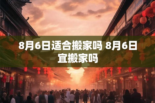 8月6日适合搬家吗 8月6日宜搬家吗