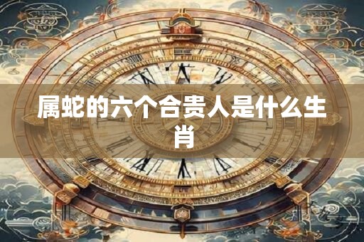 属蛇的六个合贵人是什么生肖
