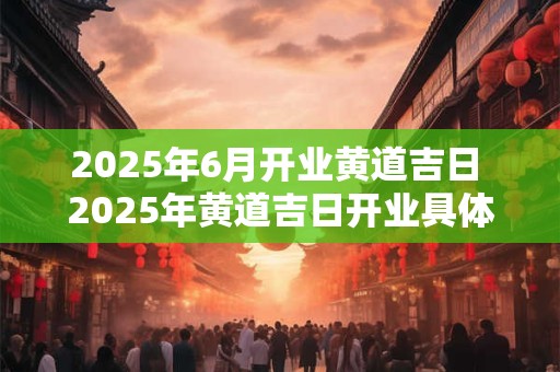 2025年6月开业黄道吉日 2025年黄道吉日开业具体日期是