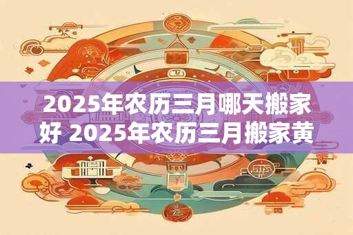 2025年农历三月哪天搬家好 2025年农历三月搬家黄道吉日查询