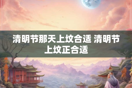 清明节那天上坟合适 清明节上坟正合适