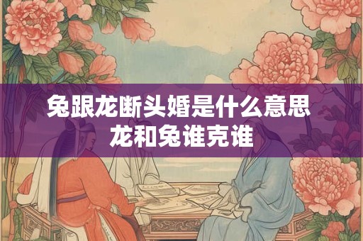 兔跟龙断头婚是什么意思 龙和兔谁克谁 兔跟龙断头婚是什么意思 龙和兔谁克谁