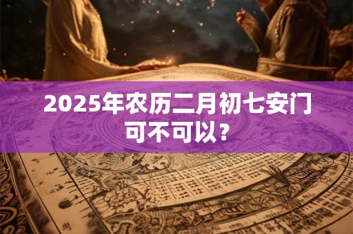 2025年农历二月初七安门可不可以？