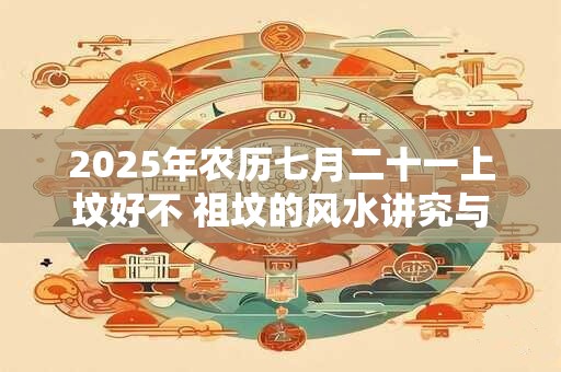 2025年农历七月二十一上坟好不 祖坟的风水讲究与忌讳