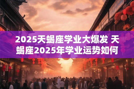 2025天蝎座学业大爆发 天蝎座2025年学业运势如何