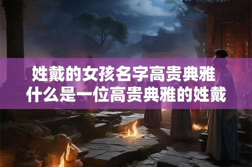 姓戴的女孩名字高贵典雅 什么是一位高贵典雅的姓戴女孩的名字