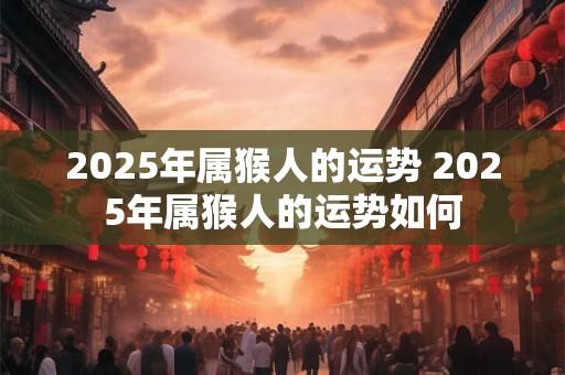 2025年属猴人的运势 2025年属猴人的运势如何 2025年属猴人的运势 2025年属猴人的运势如何