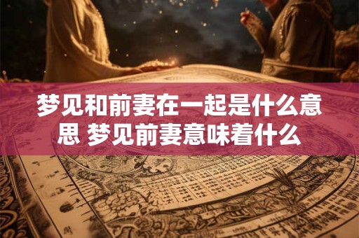 梦见和前妻在一起是什么意思 梦见前妻意味着什么