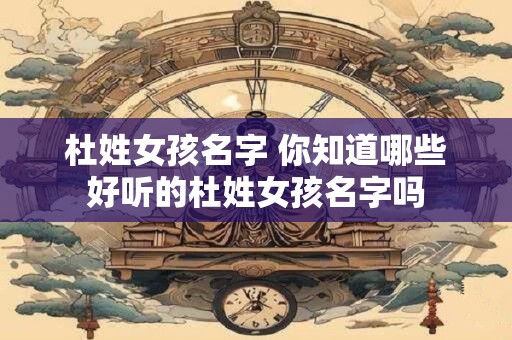 杜姓女孩名字 你知道哪些好听的杜姓女孩名字吗