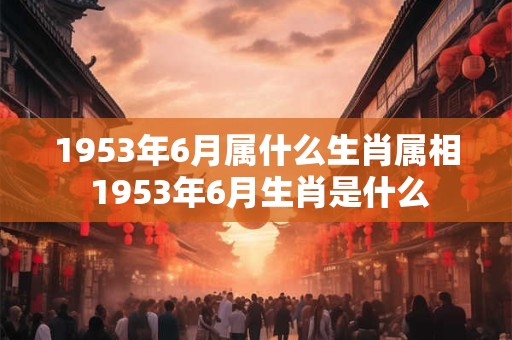 1953年6月属什么生肖属相 1953年6月生肖是什么 1953年6月属什么生肖属相 1953年6月生肖是什么