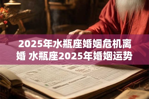 2025年水瓶座婚姻危机离婚 水瓶座2025年婚姻运势