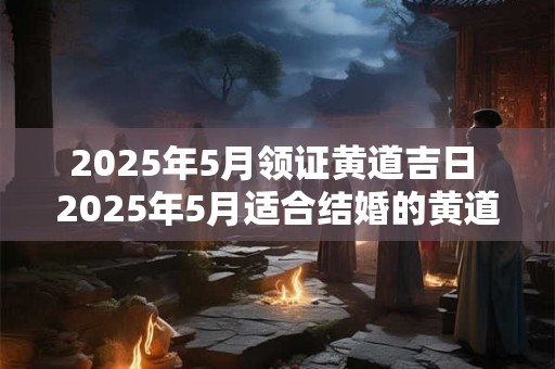 2025年5月领证黄道吉日 2025年5月适合结婚的黄道吉日是哪天