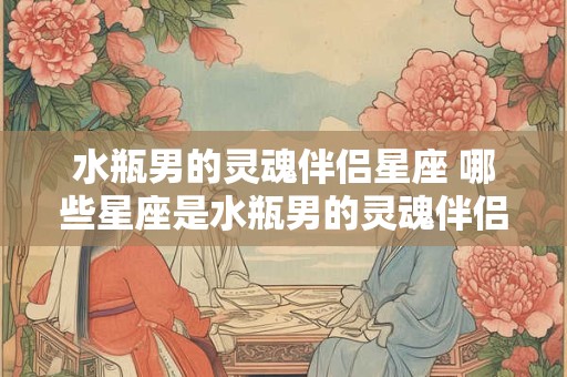 水瓶男的灵魂伴侣星座 哪些星座是水瓶男的灵魂伴侣