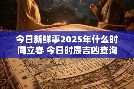 今日新鲜事2025年什么时间立春 今日时辰吉凶查询