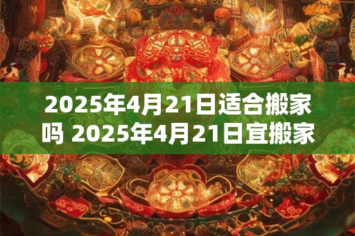 2025年4月21日适合搬家吗 2025年4月21日宜搬家