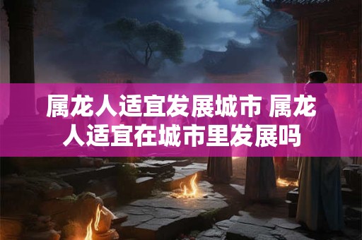 属龙人适宜发展城市 属龙人适宜在城市里发展吗