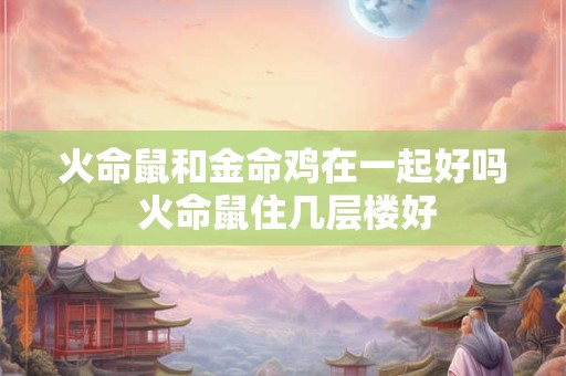 火命鼠和金命鸡在一起好吗 火命鼠住几层楼好