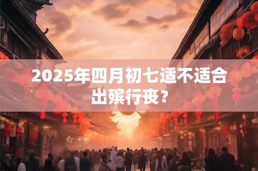 2025年四月初七适不适合出殡行丧？
