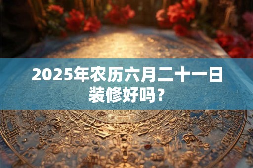 2025年农历六月二十一日装修好吗？