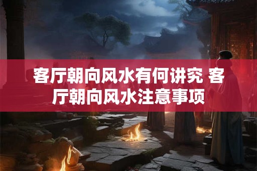 客厅朝向风水有何讲究 客厅朝向风水注意事项 客厅朝向风水有何讲究 客厅朝向风水注意事项