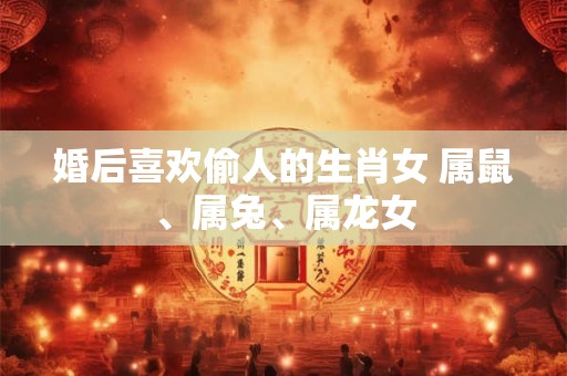 婚后喜欢偷人的生肖女 属鼠、属兔、属龙女