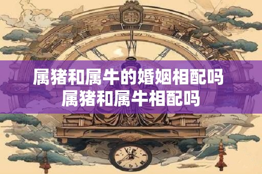 属猪和属牛的婚姻相配吗 属猪和属牛相配吗