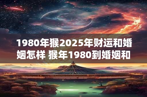 1980年猴2025年财运和婚姻怎样 猴年1980到婚姻和财运2025会有何变化