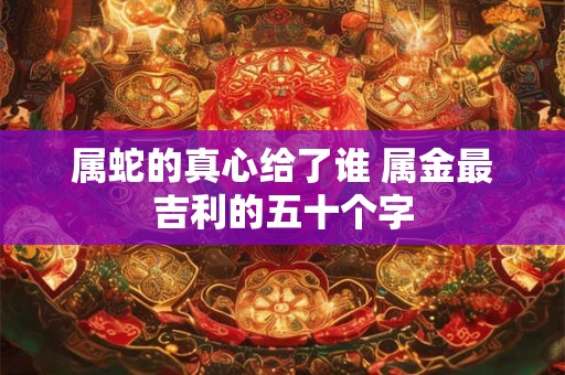 属蛇的真心给了谁 属金最吉利的五十个字