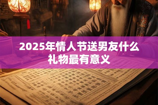 2025年情人节送男友什么礼物最有意义