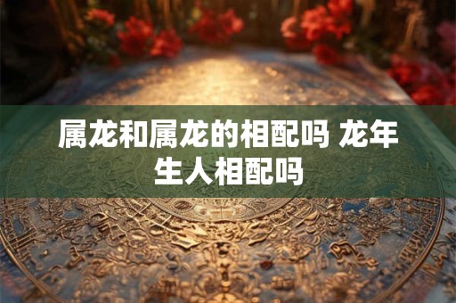 属龙和属龙的相配吗 龙年生人相配吗