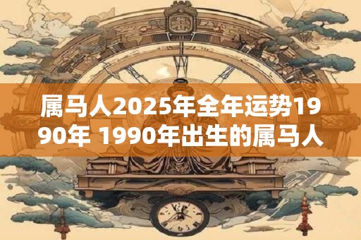属马人2025年全年运势1990年 1990年出生的属马人2025年运势如何